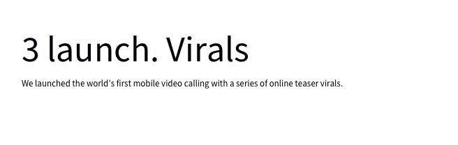 3 launch. Virals 
We launched the world’s first mobile video calling with a series of online teaser virals. details